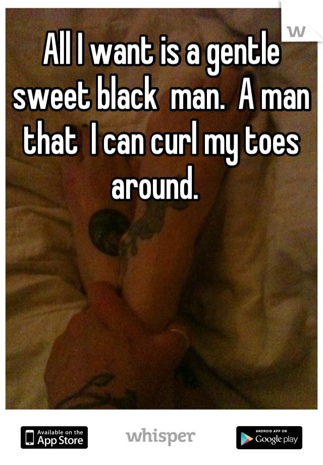 All I want is a gentle sweet black  man.  A man that  I can curl my toes around.  