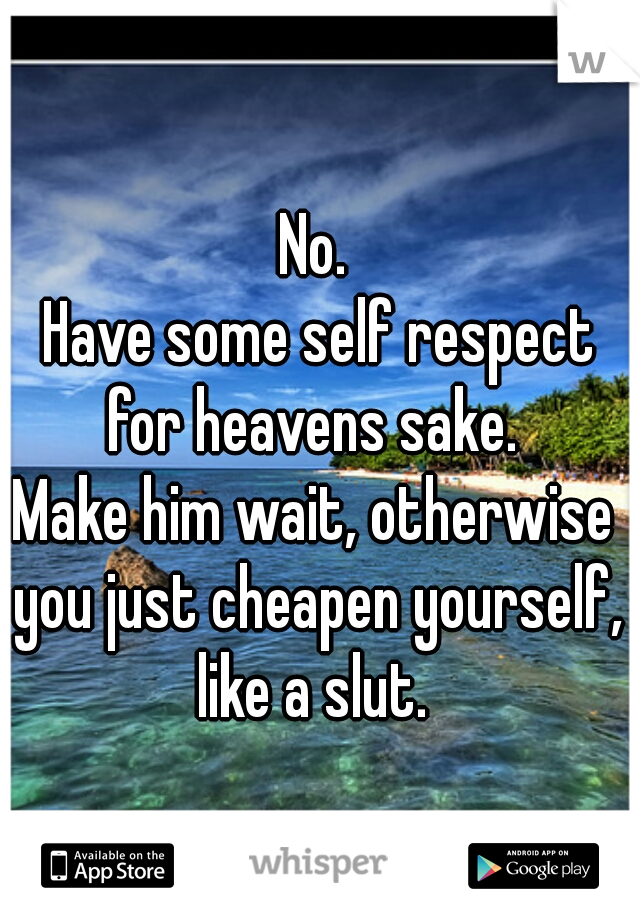 No.
 Have some self respect for heavens sake. 
Make him wait, otherwise you just cheapen yourself, like a slut. 