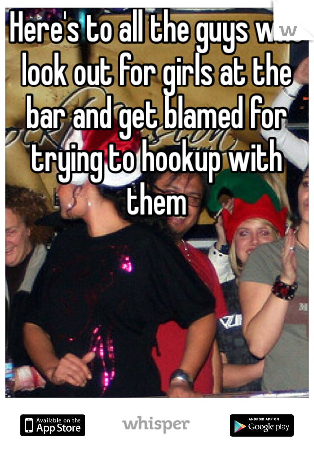 Here's to all the guys who look out for girls at the bar and get blamed for trying to hookup with them