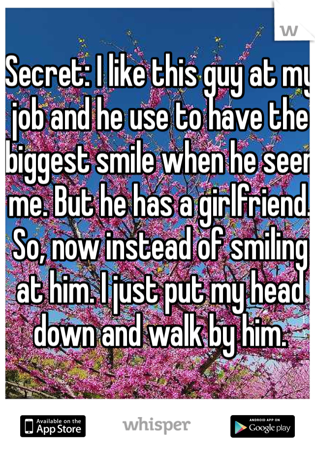 Secret: I like this guy at my job and he use to have the biggest smile when he seen me. But he has a girlfriend. So, now instead of smiling at him. I just put my head down and walk by him. 
