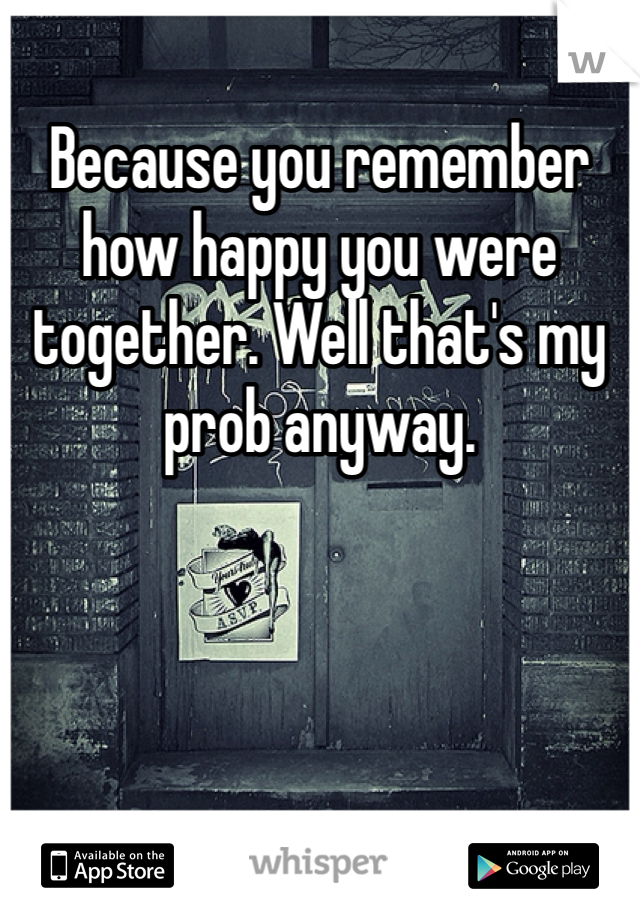 Because you remember how happy you were together. Well that's my prob anyway. 
