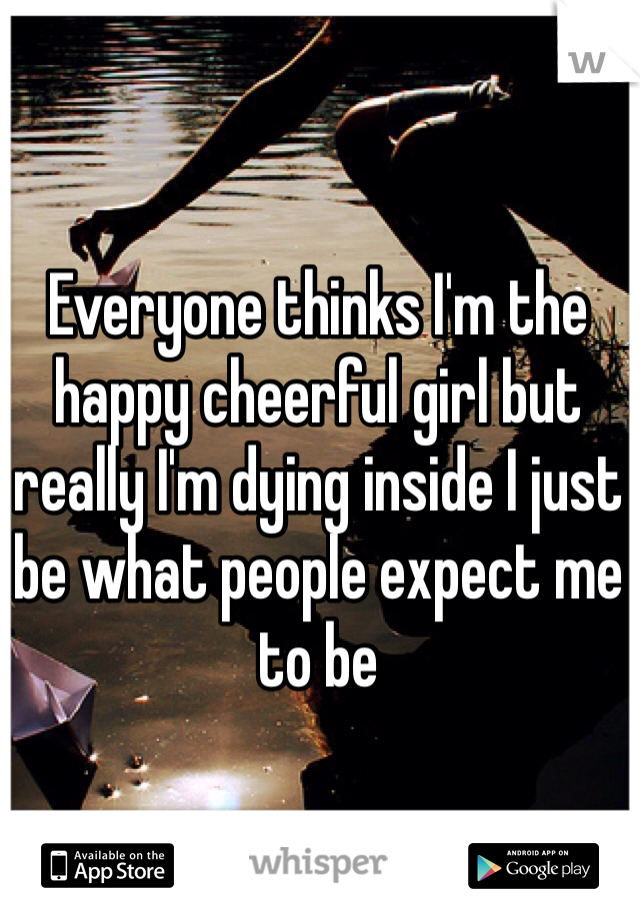 Everyone thinks I'm the happy cheerful girl but really I'm dying inside I just be what people expect me to be 