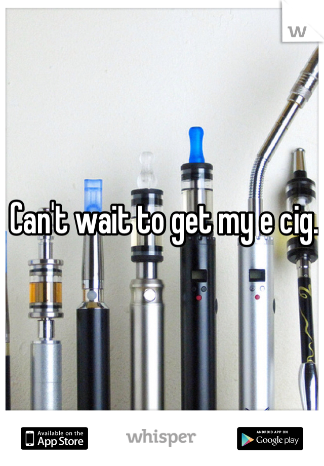 Can't wait to get my e cig.