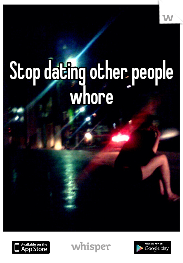 Stop dating other people whore 