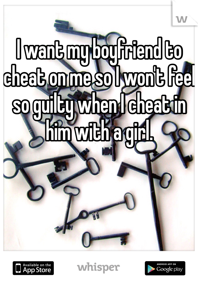 I want my boyfriend to cheat on me so I won't feel so guilty when I cheat in him with a girl.