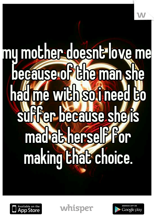 my mother doesnt love me because of the man she had me with so i need to suffer because she is mad at herself for making that choice.