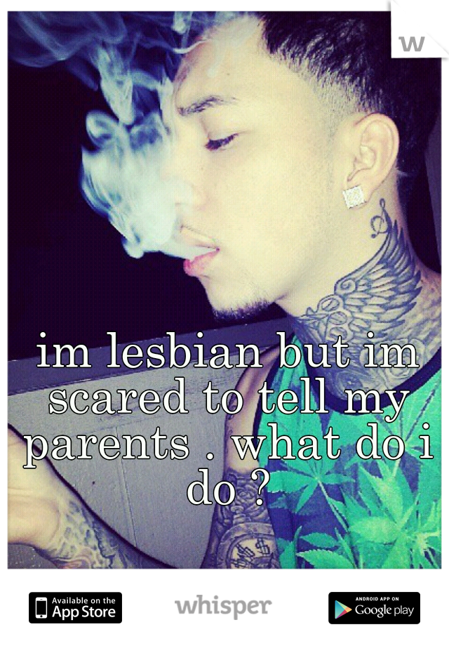  im lesbian but im scared to tell my parents . what do i do ?