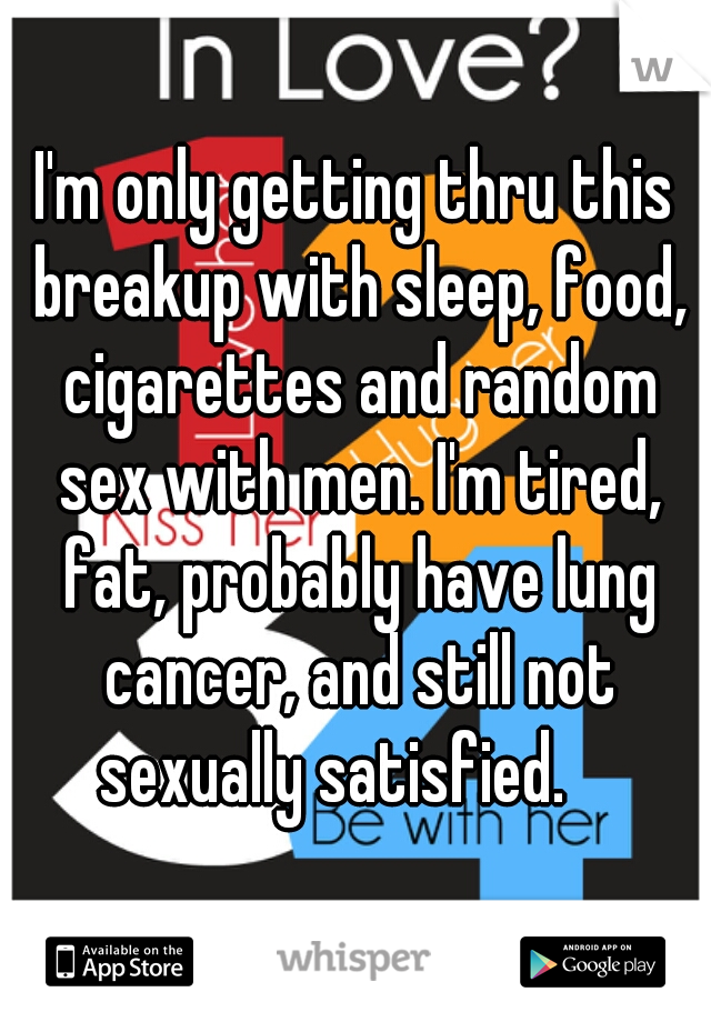 I'm only getting thru this breakup with sleep, food, cigarettes and random sex with men. I'm tired, fat, probably have lung cancer, and still not sexually satisfied.    