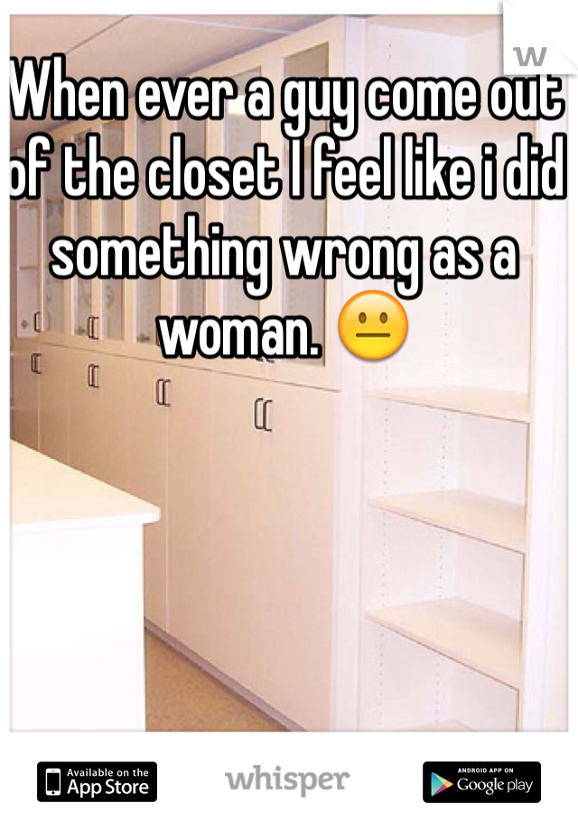 When ever a guy come out of the closet I feel like i did something wrong as a woman. 😐