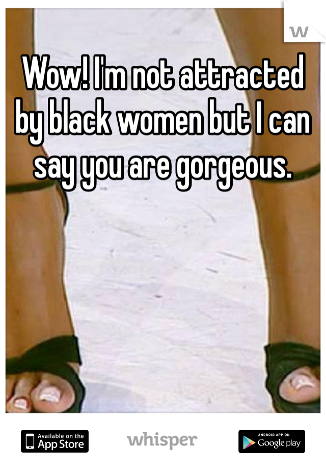 Wow! I'm not attracted by black women but I can say you are gorgeous. 