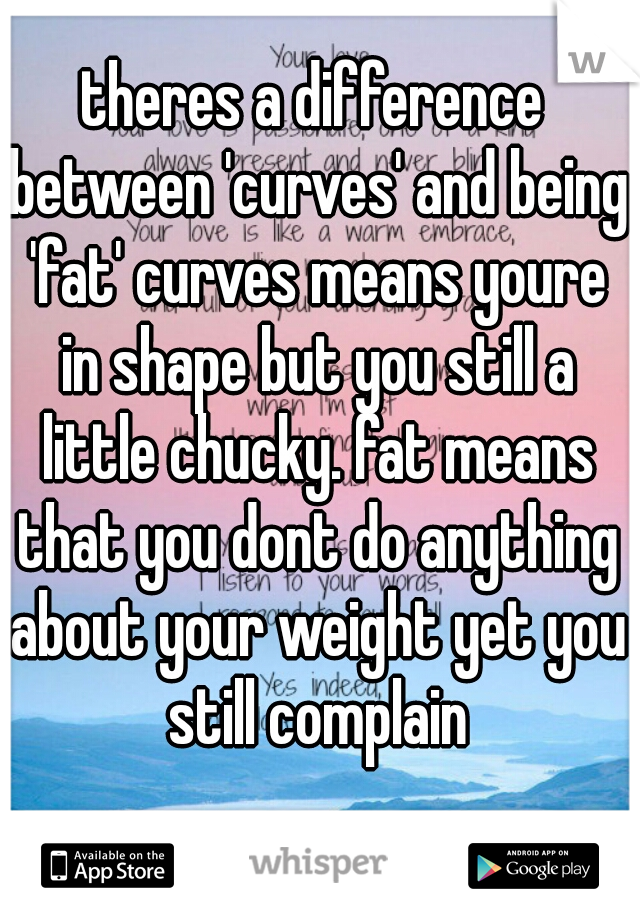 theres a difference between 'curves' and being 'fat' curves means youre in shape but you still a little chucky. fat means that you dont do anything about your weight yet you still complain