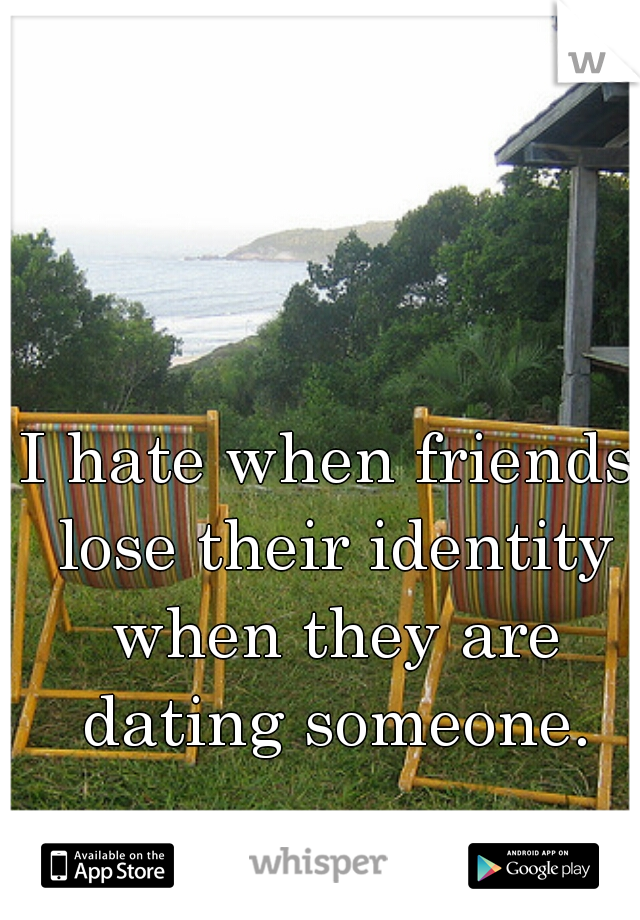 I hate when friends lose their identity when they are dating someone.