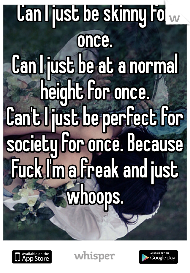 Can I just be skinny for once. 
Can I just be at a normal height for once. 
Can't I just be perfect for society for once. Because Fuck I'm a freak and just whoops.