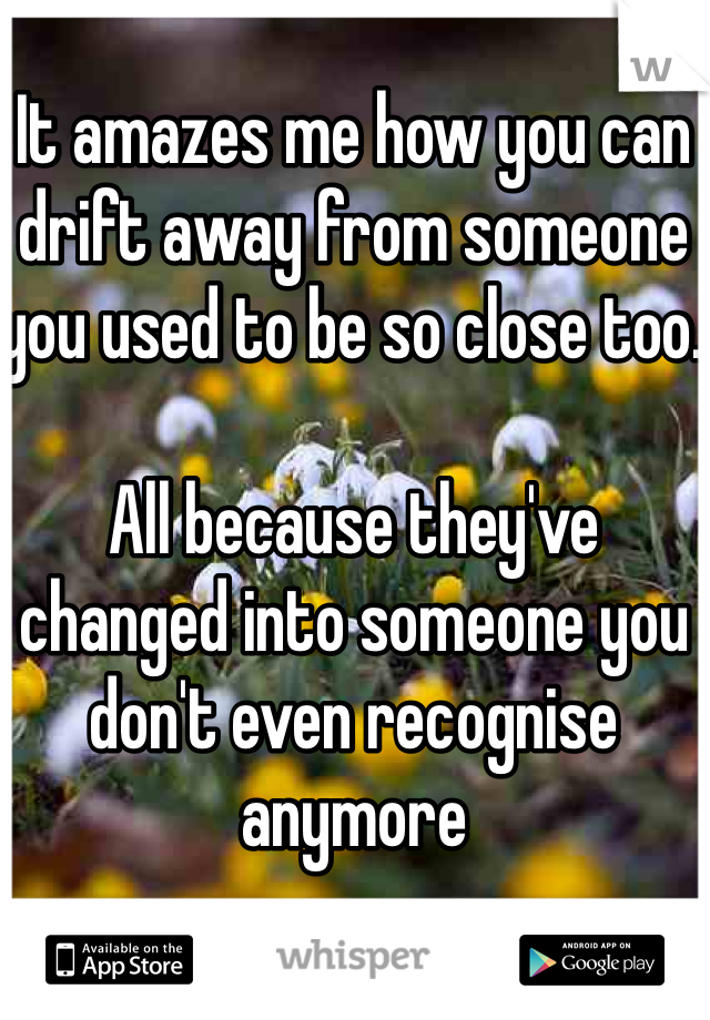 It amazes me how you can drift away from someone you used to be so close too. 

All because they've changed into someone you don't even recognise anymore 