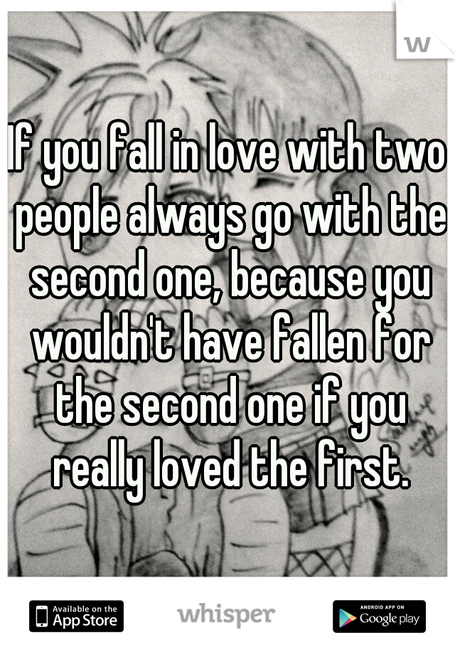 If you fall in love with two people always go with the second one, because you wouldn't have fallen for the second one if you really loved the first.