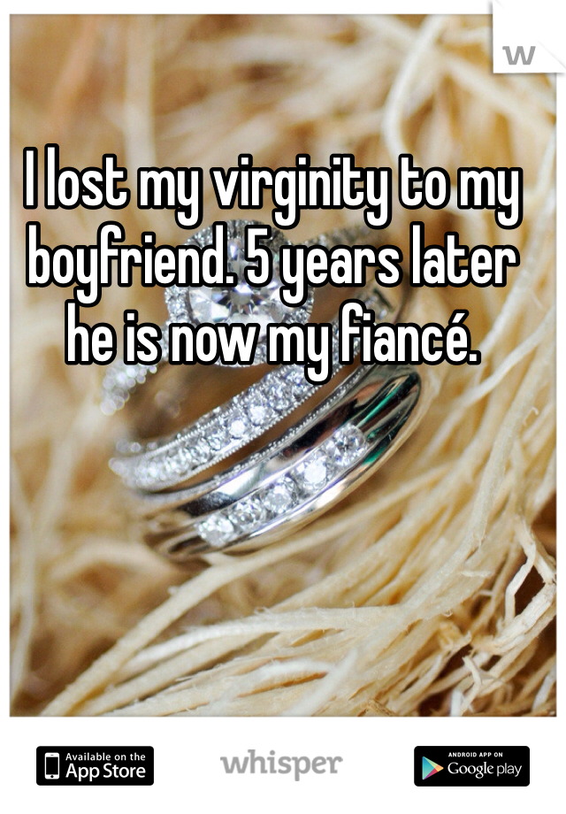 I lost my virginity to my boyfriend. 5 years later he is now my fiancé.