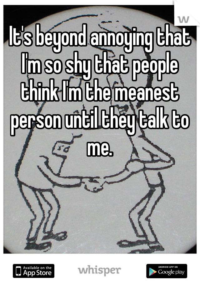 It's beyond annoying that I'm so shy that people think I'm the meanest person until they talk to me. 