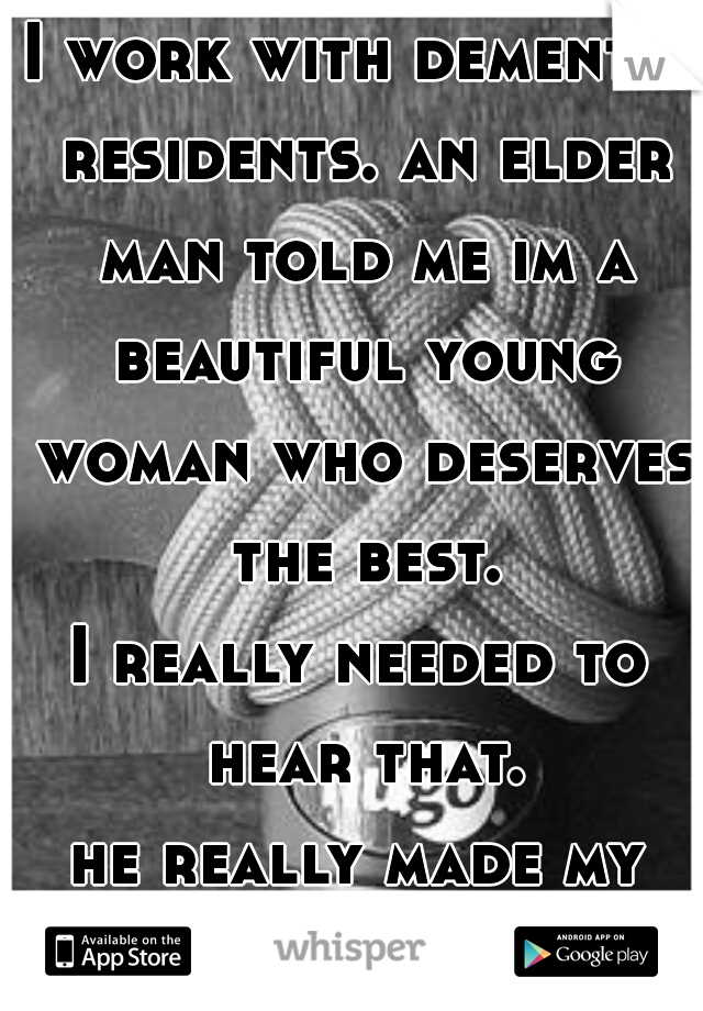 I work with dementia residents. an elder man told me im a beautiful young woman who deserves the best.
I really needed to hear that.
he really made my day.