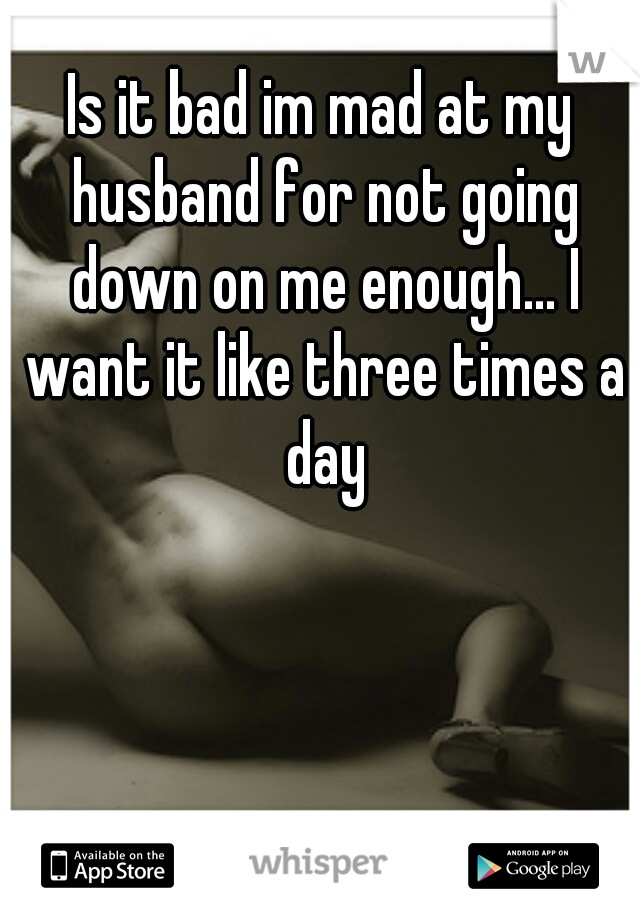 Is it bad im mad at my husband for not going down on me enough... I want it like three times a day