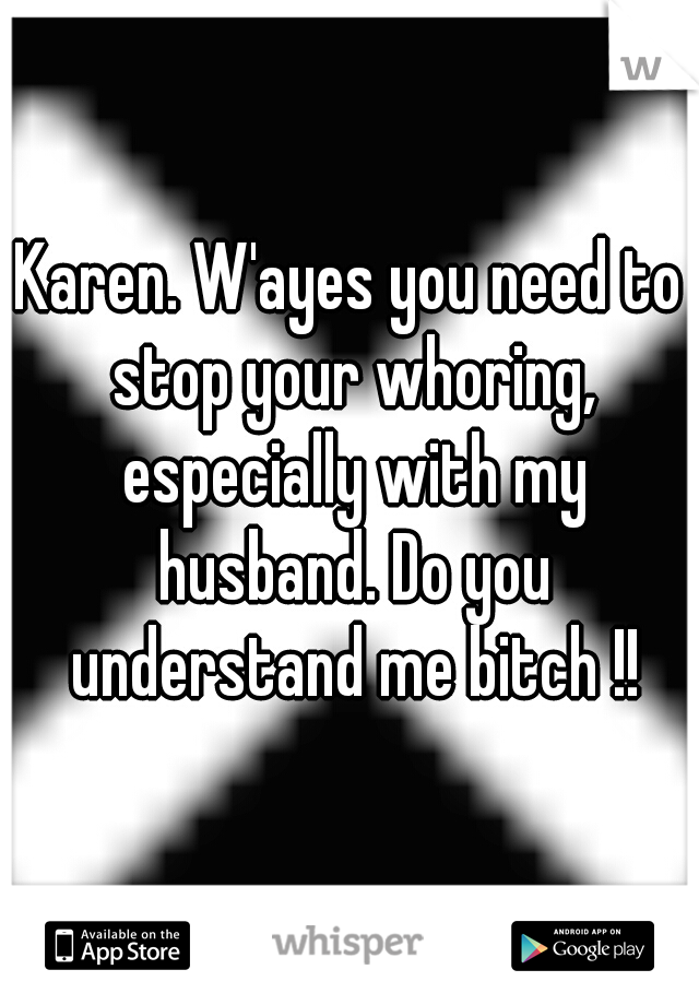 Karen. W'ayes you need to stop your whoring, especially with my husband. Do you understand me bitch !!