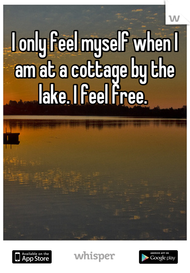 I only feel myself when I am at a cottage by the lake. I feel free. 