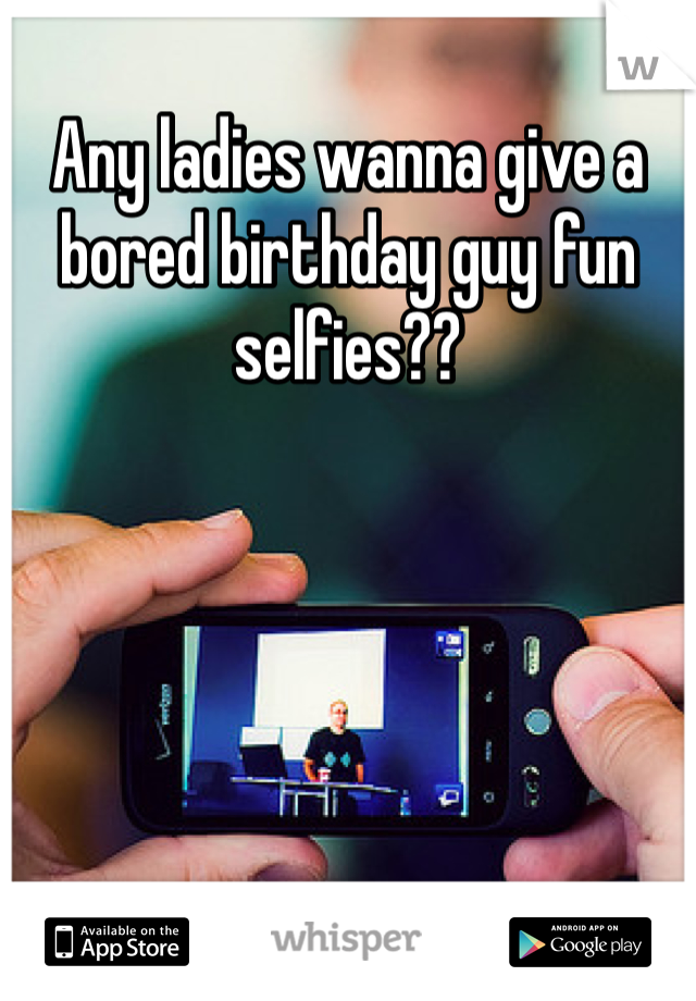 Any ladies wanna give a bored birthday guy fun selfies??