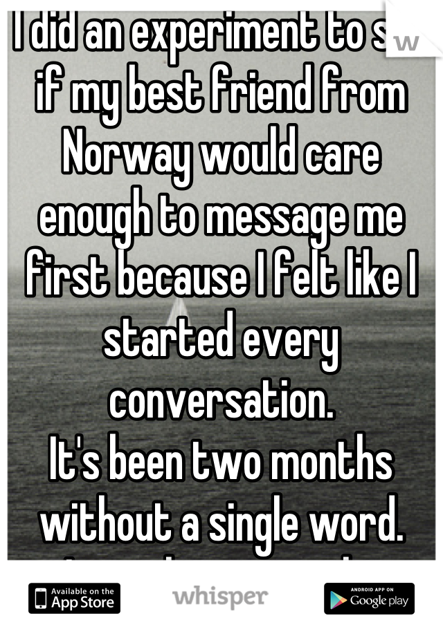 I did an experiment to see if my best friend from Norway would care enough to message me first because I felt like I started every conversation. 
It's been two months without a single word. 
I miss him so much. 