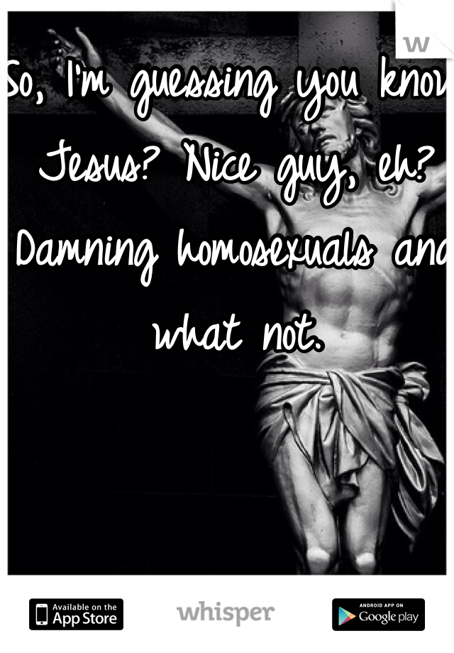 So, I'm guessing you know Jesus? Nice guy, eh? Damning homosexuals and what not.
