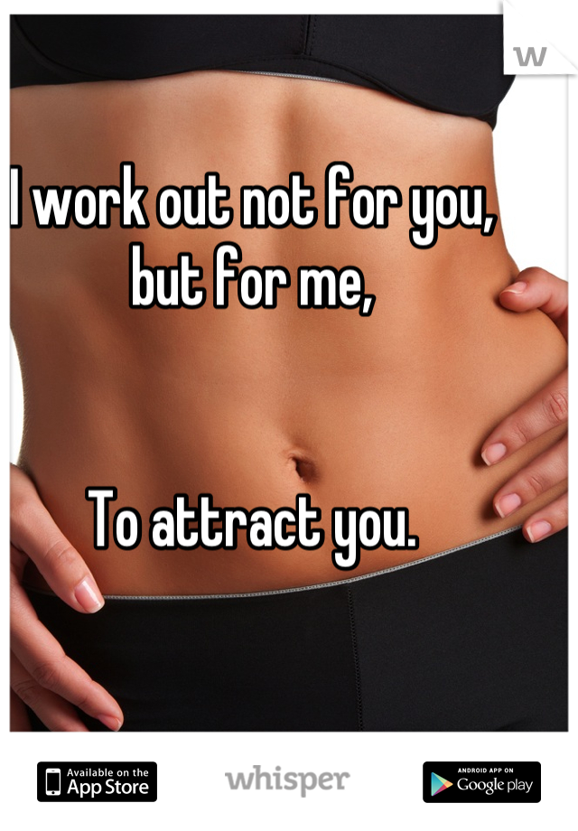 I work out not for you,
but for me, 


To attract you.