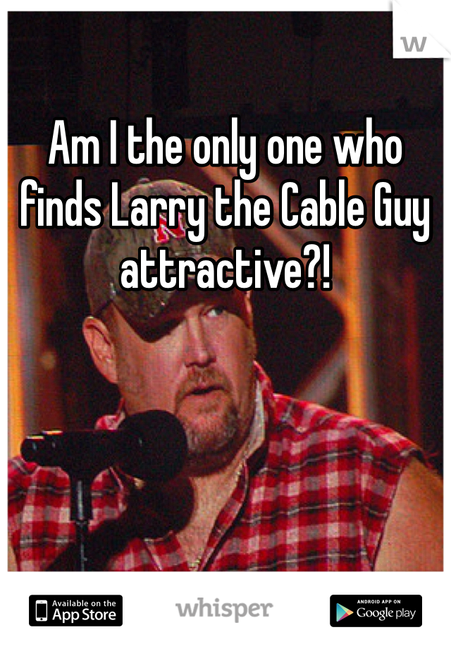 Am I the only one who finds Larry the Cable Guy attractive?! 