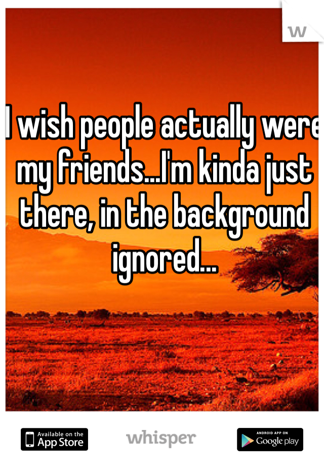 I wish people actually were my friends...I'm kinda just there, in the background ignored...