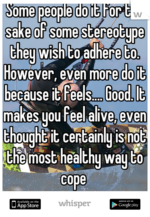 Some people do it for the sake of some stereotype they wish to adhere to. However, even more do it because it feels.... Good. It makes you feel alive, even thought it certainly is not the most healthy way to cope 