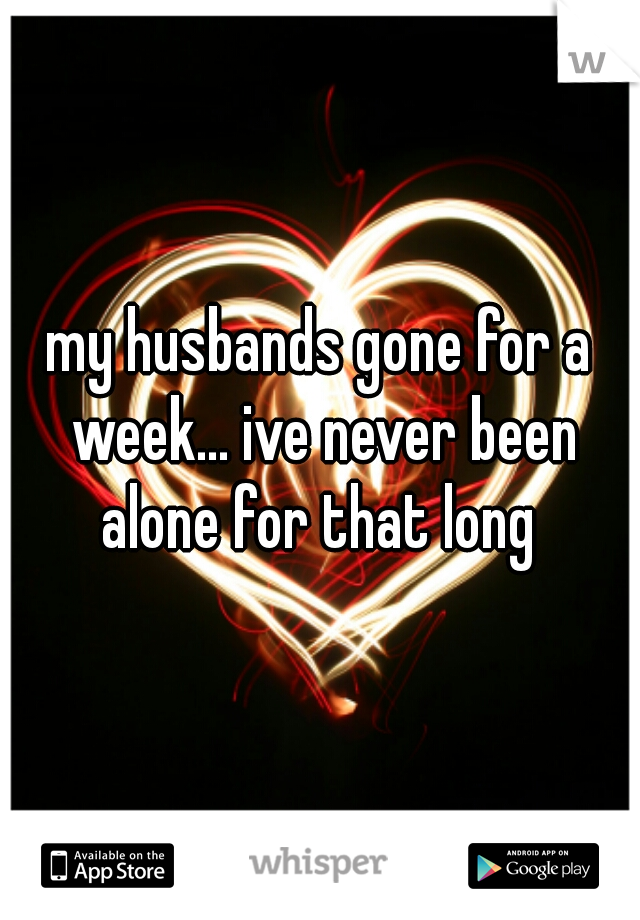 my husbands gone for a week... ive never been alone for that long 