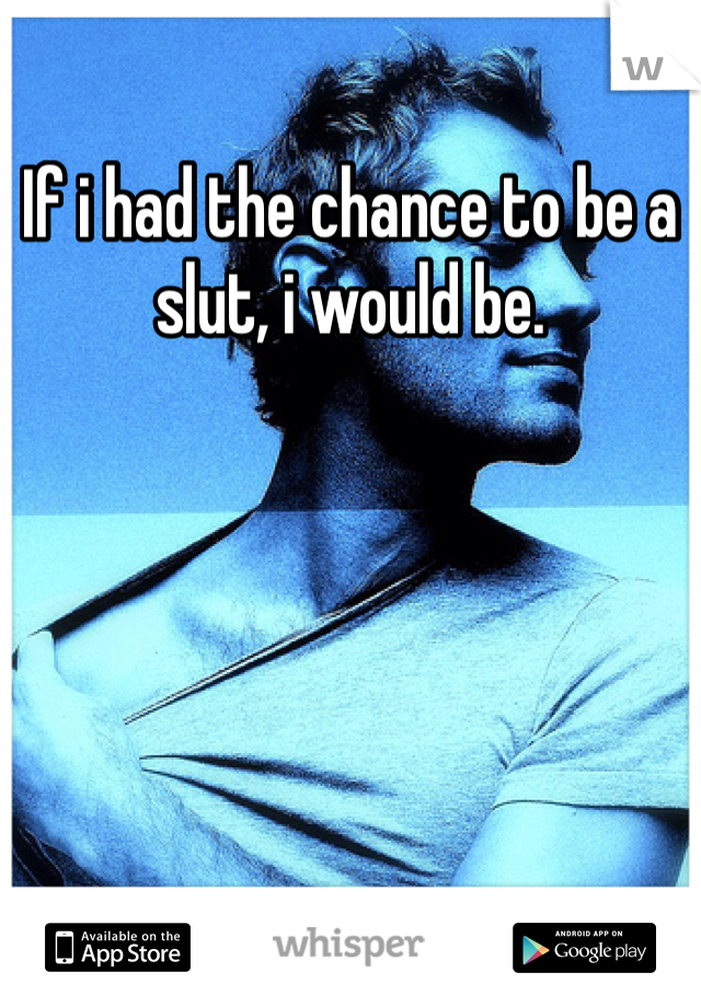 If i had the chance to be a slut, i would be.