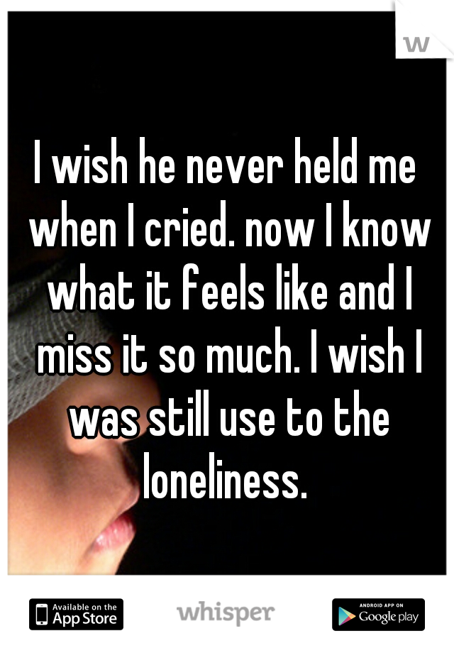 I wish he never held me when I cried. now I know what it feels like and I miss it so much. I wish I was still use to the loneliness. 
