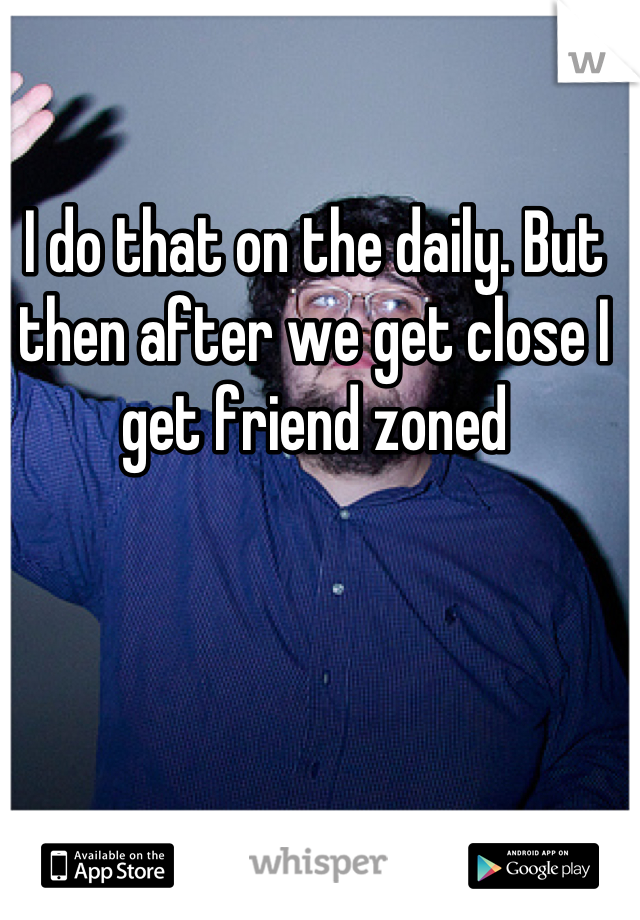 I do that on the daily. But then after we get close I get friend zoned
