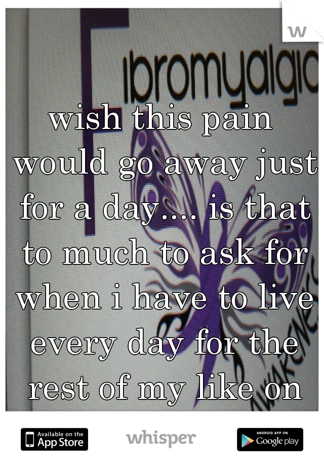 wish this pain would go away just for a day.... is that to much to ask for when i have to live every day for the rest of my like on chronic pain?   