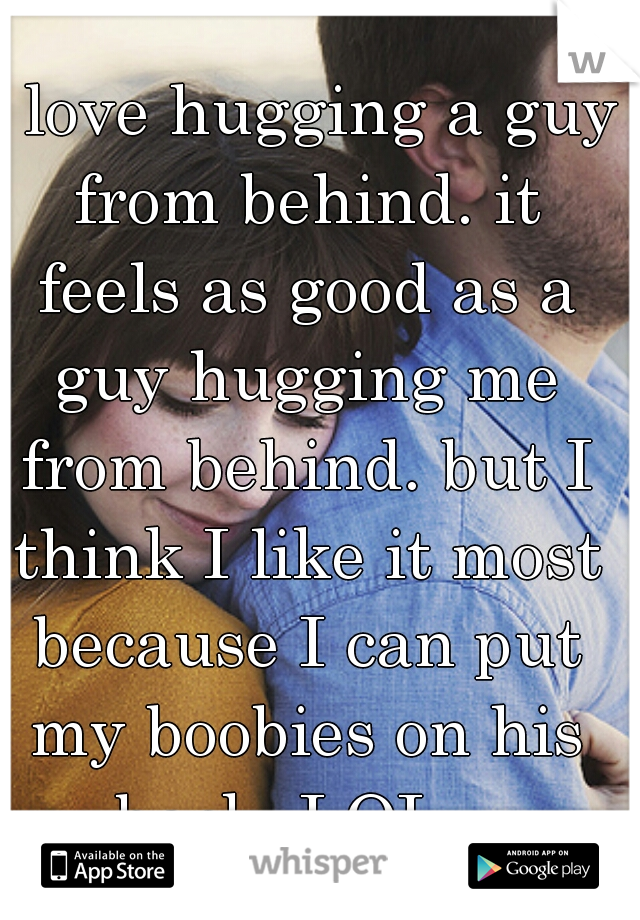 I love hugging a guy from behind. it feels as good as a guy hugging me from behind. but I think I like it most because I can put my boobies on his back, LOL.. 