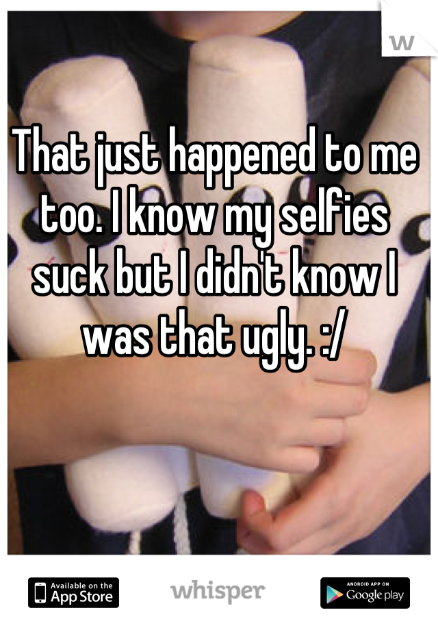 That just happened to me too. I know my selfies suck but I didn't know I was that ugly. :/