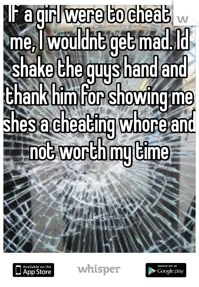 If a girl were to cheat on me, I wouldnt get mad. Id shake the guys hand and thank him for showing me shes a cheating whore and not worth my time