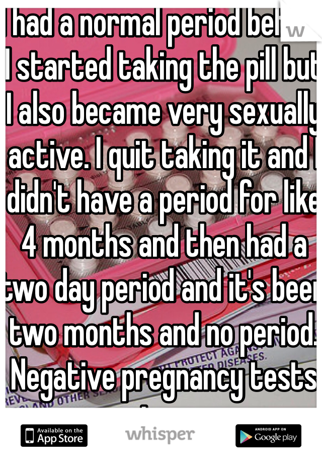 I had a normal period before I started taking the pill but I also became very sexually active. I quit taking it and I didn't have a period for like 4 months and then had a two day period and it's been two months and no period. Negative pregnancy tests too. 