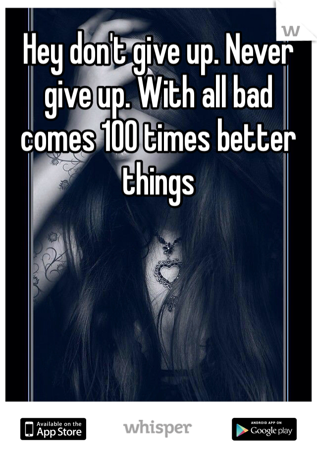 Hey don't give up. Never give up. With all bad comes 100 times better things