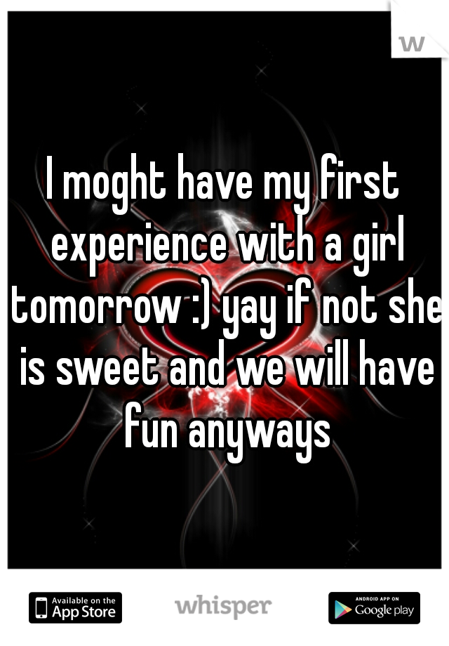 I moght have my first experience with a girl tomorrow :) yay if not she is sweet and we will have fun anyways
