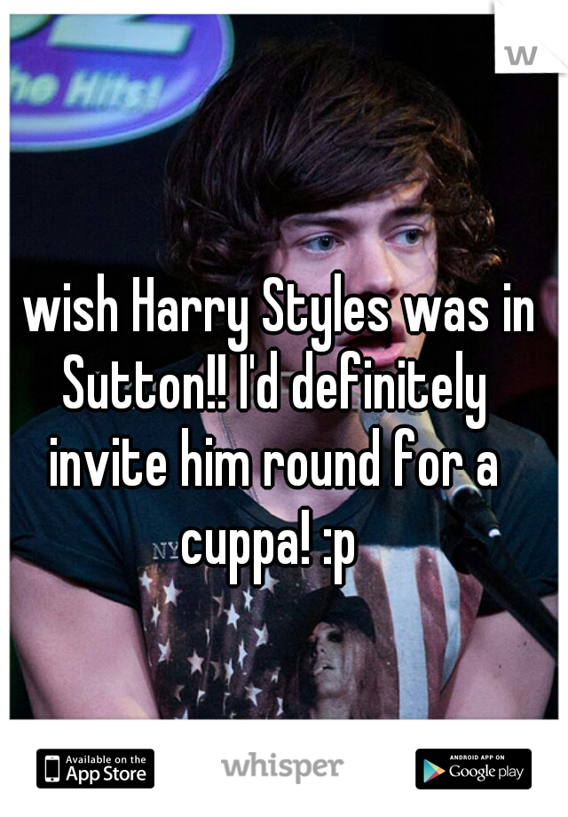 I wish Harry Styles was in Sutton!! I'd definitely invite him round for a cuppa! :p 