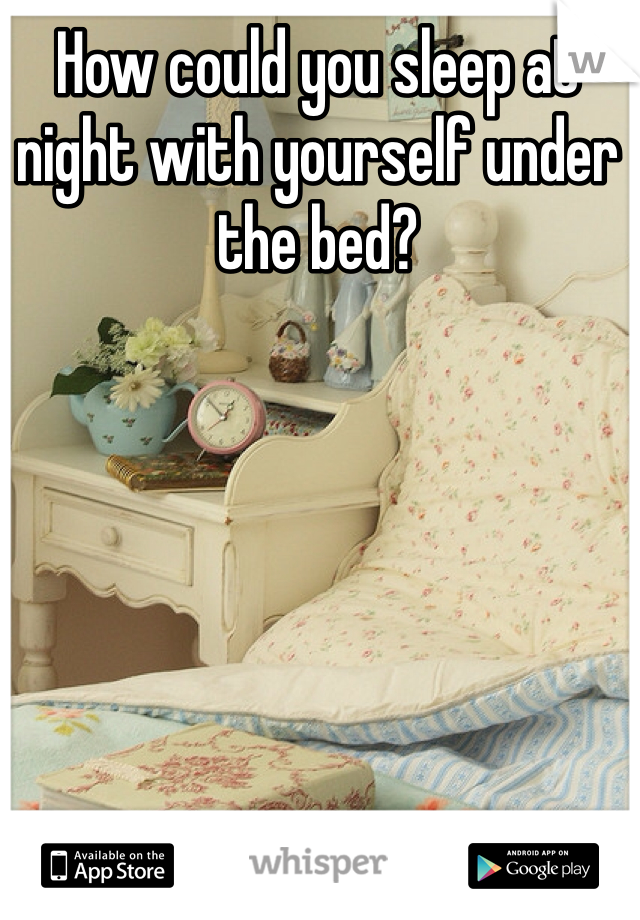 How could you sleep at night with yourself under the bed?