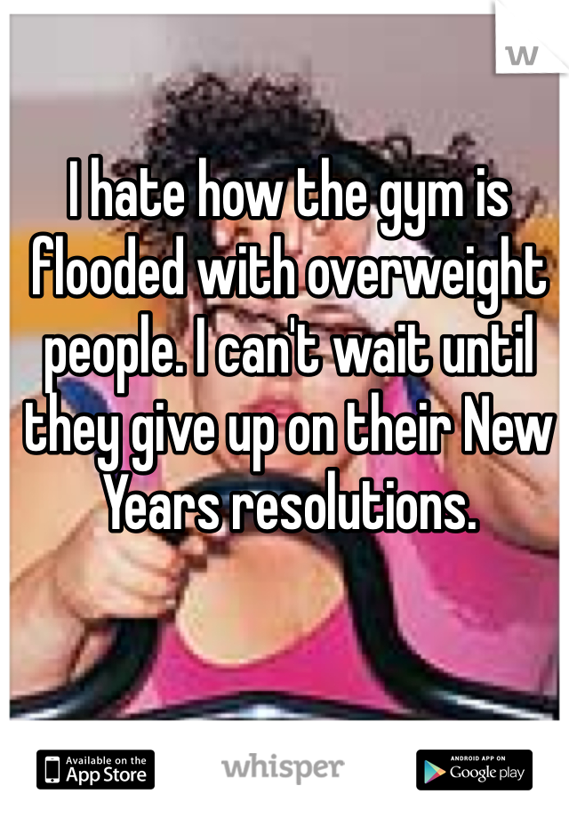 I hate how the gym is flooded with overweight people. I can't wait until they give up on their New Years resolutions.