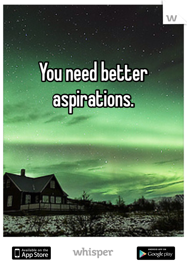 You need better aspirations. 