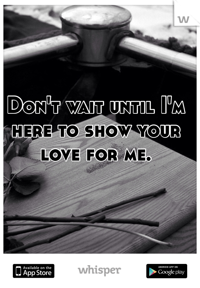 Don't wait until I'm here to show your love for me. 