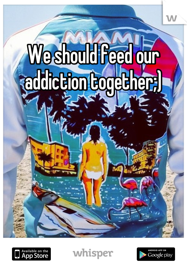 We should feed our addiction together;)