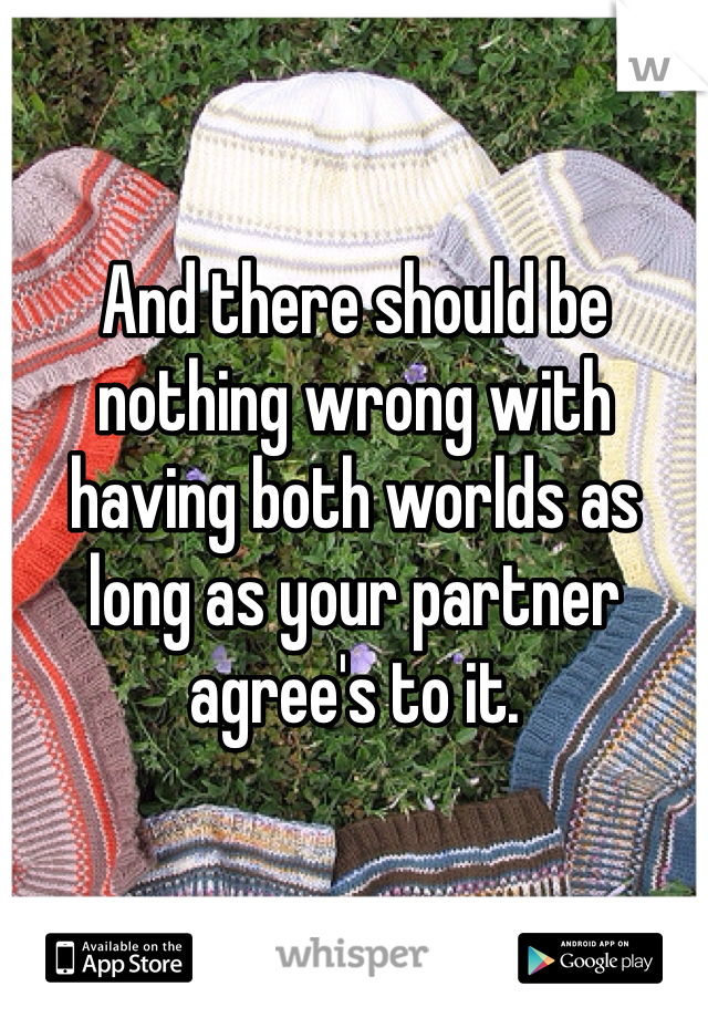 And there should be nothing wrong with having both worlds as long as your partner agree's to it.